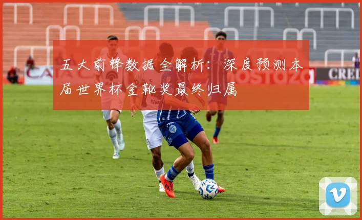 五大前锋数据全解析:深度预测本届世界杯金靴奖最终归属