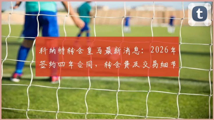 科纳特转会皇马最新消息:2026年签约四年合同,转会费及交易细节深度解析