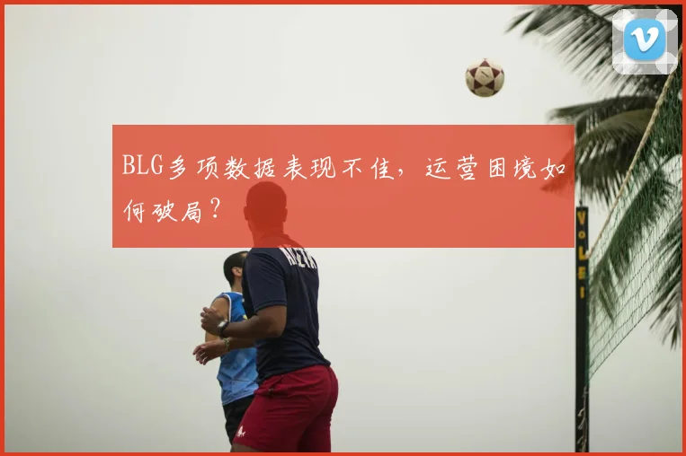 BLG多项数据表现不佳，运营困境如何破局？