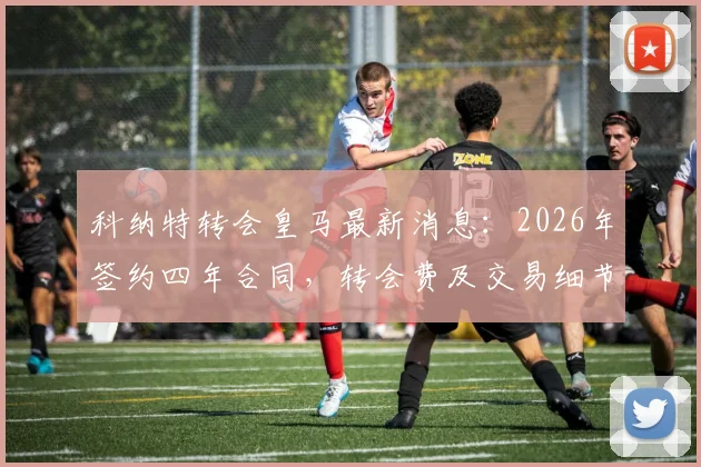 科纳特转会皇马最新消息：2026年签约四年合同，转会费及交易细节深度解析