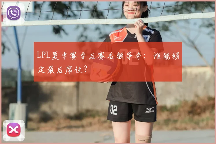 LPL夏季赛季后赛名额争夺：谁能锁定最后席位？