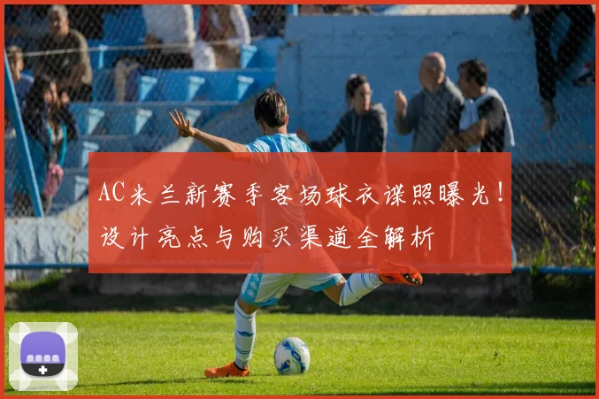 AC米兰新赛季客场球衣谍照曝光!设计亮点与购买渠道全解析