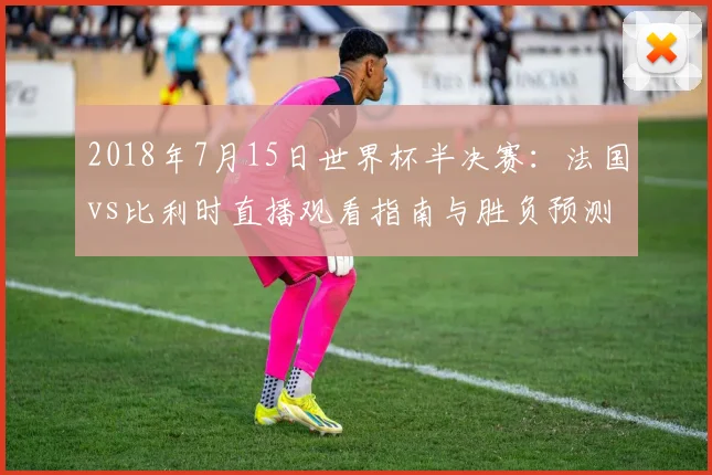 2018年7月15日世界杯半决赛：法国vs比利时直播观看指南与胜负预测分析