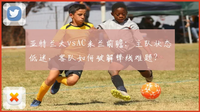 亚特兰大vsAC米兰前瞻：主队状态低迷，客队如何破解锋线难题？