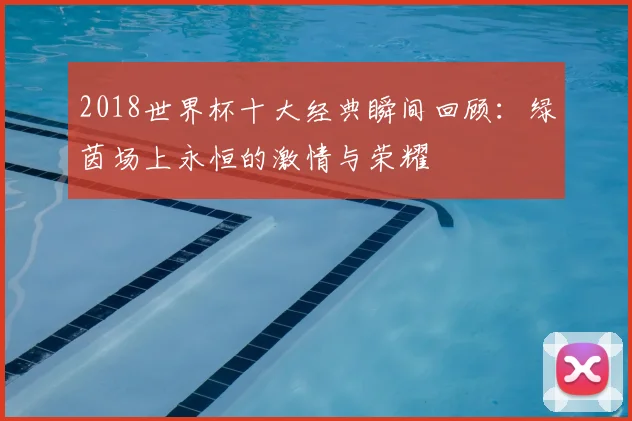2018世界杯十大经典瞬间回顾:绿茵场上永恒的激情与荣耀