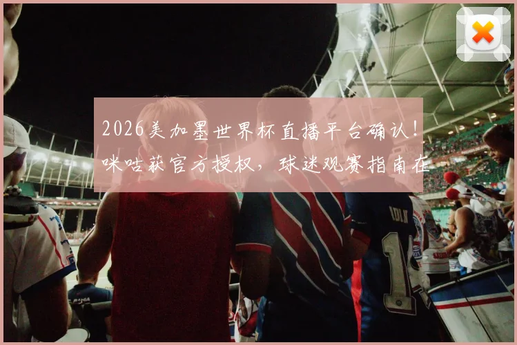 2026美加墨世界杯直播平台确认!咪咕获官方授权,球迷观赛指南在此