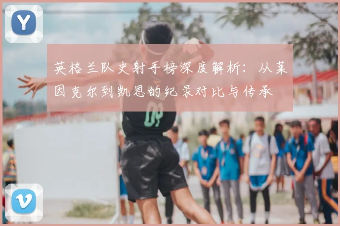 英格兰队史射手榜深度解析：从莱因克尔到凯恩的纪录对比与传承