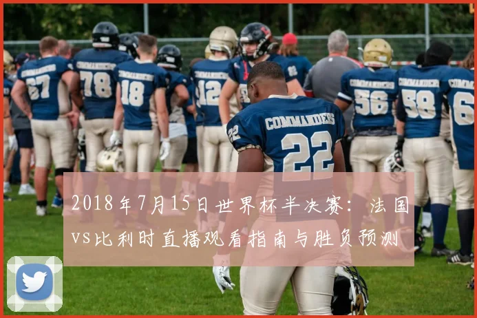 2018年7月15日世界杯半决赛:法国vs比利时直播观看指南与胜负预测分析