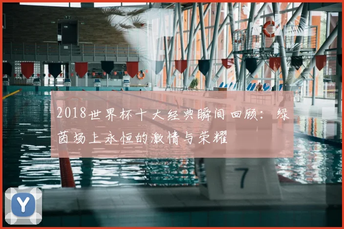 2018世界杯十大经典瞬间回顾：绿茵场上永恒的激情与荣耀