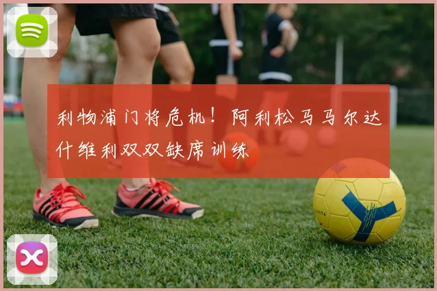 利物浦门将危机!阿利松马马尔达什维利双双缺席训练