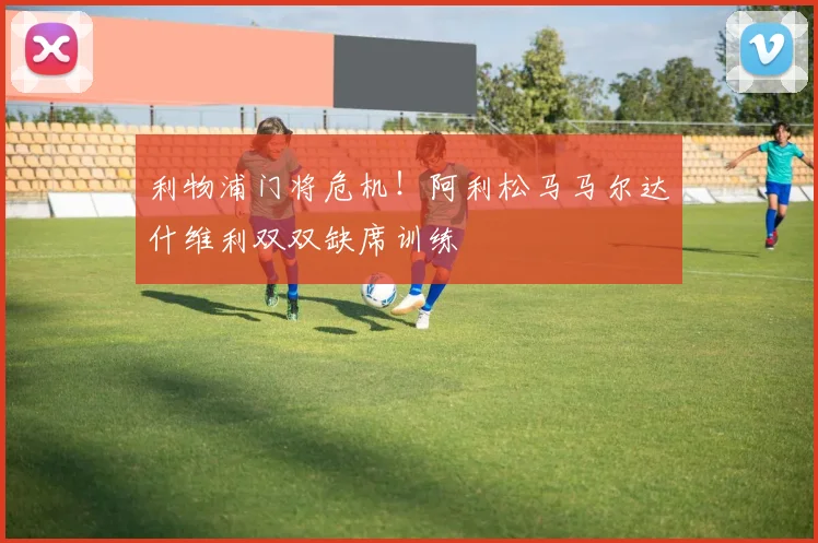 利物浦门将危机！阿利松马马尔达什维利双双缺席训练