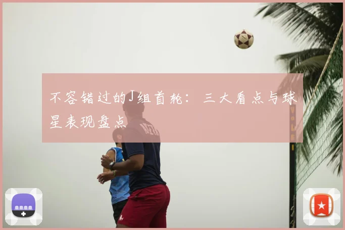 不容错过的J组首轮：三大看点与球星表现盘点